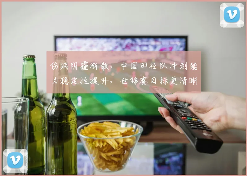 伤病阴霾渐散，中国田径队冲刺能力稳定性提升，世锦赛目标更清晰