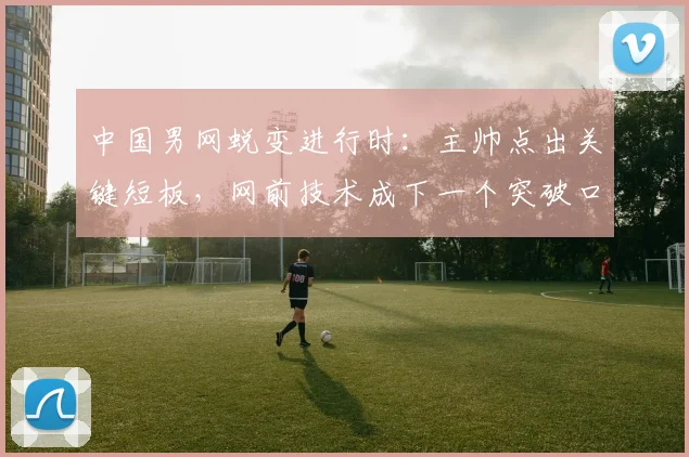 中国男网蜕变进行时：主帅点出关键短板，网前技术成下一个突破口