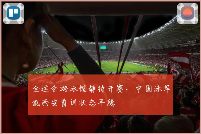 全运会游泳馆静待开赛，中国泳军抵西安首训状态平稳