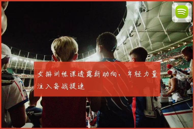 女排训练课透露新动向，年轻力量注入备战提速