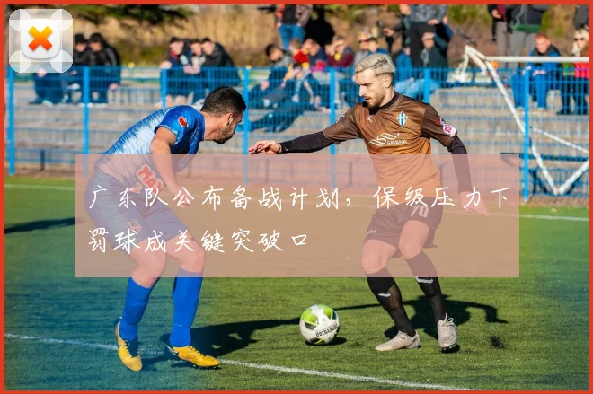 广东队公布备战计划，保级压力下罚球成关键突破口