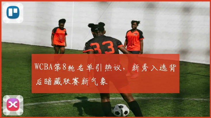 WCBA第8轮名单引热议，新秀入选背后暗藏联赛新气象