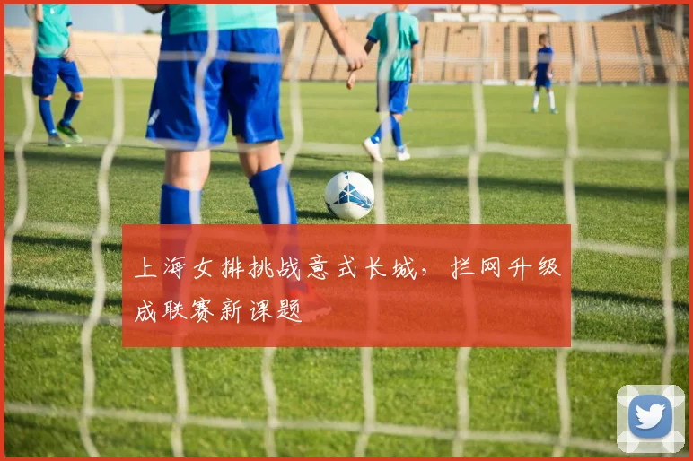 上海女排挑战意式长城，拦网升级成联赛新课题